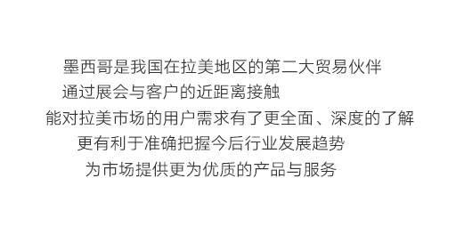 墨西哥是我國在拉美地區的第二大貿易伙伴，通過展會與客戶的近距離接觸，能對拉美市場的用戶需求有了更全面、深度的了解，更有利于準確把握今后行業發展趨勢，為市場提供更為優質的產品與服務。