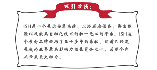 吸引力強：ISH這個展會品牌經歷了五十多年的春秋，目前已經發展成為業界最具影響力的展覽會之一，為整個產業帶來巨大動力。展會同期也會舉辦印度制冷展，印度消防安全展以及印度門窗技術構成組件展。屆時展會將會展出建筑及廚衛行業中的各類產品，也將吸引來自專業領域的展商和觀眾前來參展;