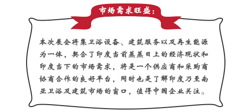 市場需求旺盛：本次展會將集衛浴設備、建筑服務以及再生能源為一體，契合了印度當前蒸蒸日上的經濟現狀和印度當下的市場需求，將是一個供應商和采購商協商合作的良好平臺，同時也是了解印度乃至南亞衛浴及建筑市場的窗口，值得中國企業關注。