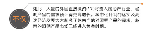 不僅如此，大量的外國直接投資(FDI)將流入房地產行業，照明產品的需求預計有更高增長。城市化計劃的落實及高速經濟發展大大刺激了越南當地對照明產品的需求，越南的照明產品市場已經進入黃金時期。