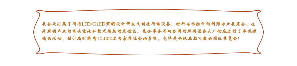 展會是匯集了所有LED/OLED照明設計研發及制造所需設備，材料與零組件的國際專業展覽會，也是照明產業的商談重地和技術情報的發信區。展會事務局向各國的照明設備大廠徹底進行了參觀邀請的活動，預計屆時將有10,000名專家蒞臨會場參觀，它將是全球屈指可數的國際展覽會!