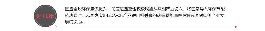 近幾年，因應全球環保意識提升，印度尼西亞也積極渴望從照明產業切入，將國家導入環保節能的軌道上，從國家實施LED及CFL產品進口零關稅的政策就能清楚理解該國對照明產業發展的決心。