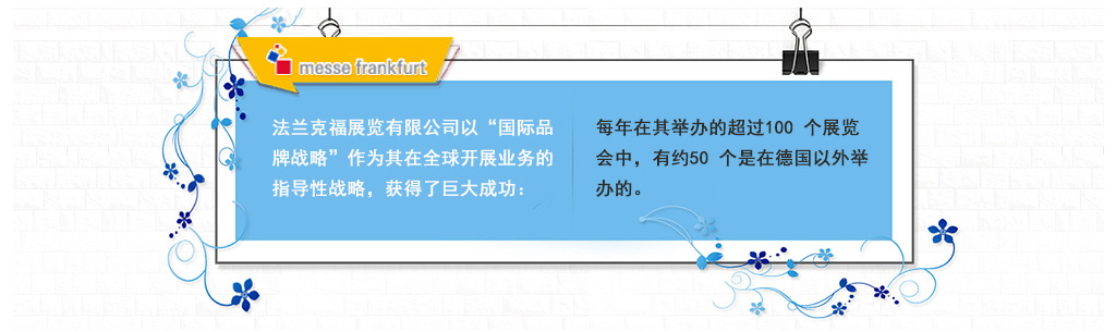 法蘭克福展覽有限公司以“國際品牌戰略”作為其在全球開展業務的指導性戰略，獲得了巨大成功：每年在其舉辦的超過100 個展覽會中，有約50 個是在德國以外舉辦的。