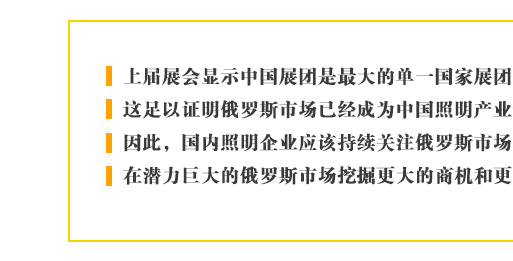 上屆展會顯示中國展團是最大的單一國家展團，這足以證明俄羅斯市場已經成為中國照明產業最重要的新興目標。因此，國內照明企業應該持續關注俄羅斯市場的進一步發展，在潛力巨大的俄羅斯市場挖掘更大的商機和更多的合作契機。