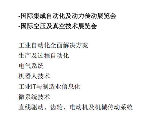 -國際集成自動化及動力傳動展覽會  -國際空壓及真空技術展覽會  工業自動化全面解決方案  生產及過程自動化  電氣系統  機器人技術  工業IT與制造業信息化  微系統技術  直線驅動、齒輪、電動機及機械傳動系統