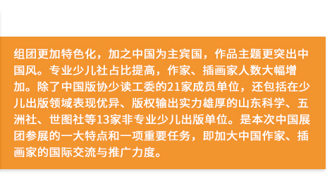 組團更加特色化，加之中國為主賓國，作品主題更突出中國風。專業少兒社占比提高，作家、插畫家人數大幅增加。除了中國版協少讀工委的21家成員單位，還包括在少兒出版領域表現優異、版權輸出實力雄厚的山東科學、五洲社、世圖社等13家非專業少兒出版單位。是本次中國展團參展的一大特點和一項重要任務，即加大中國作家、插畫家的國際交流與推廣力度。