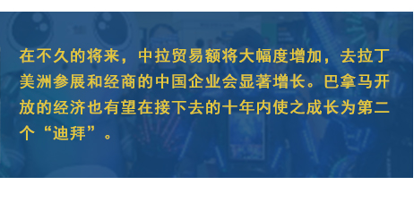 在不久的將來，中拉貿易額將大幅度增加，去拉丁美洲參展和經商的中國企業會顯著增長。巴拿馬開放的經濟也有望在接下去的十年內使之成長為第二個“迪拜”。