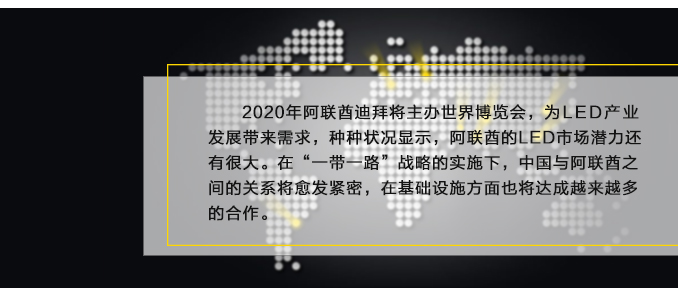 2020年阿聯酋迪拜將主辦世界博覽會，為LED產業發展帶來需求，種種狀況顯示，阿聯酋的LED市場潛力還有很大。在“一帶一路”戰略的實施下，中國與阿聯酋之間的關系將愈發緊密，在基礎設施方面也將達成越來越多的合作。