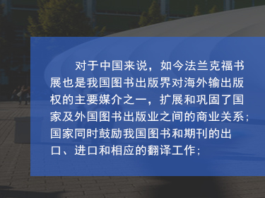 對于中國來說，如今法蘭克福書展也是我國圖書出版界對海外輸出版權的主要媒介之一，擴展和鞏固了國家及外國圖書出版業之間的商業關系;國家同時鼓勵我國圖書和期刊的出口、進口和相應的翻譯工作;