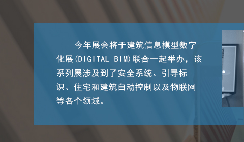 今年展會將于建筑信息模型數字化展(DIGITAL BIM)聯合一起舉辦，該系列展涉及到了安全系統、引導標識、住宅和建筑自動控制以及物聯網等各個領域。