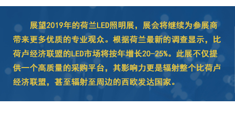 展望2019年的荷蘭LED照明展，展會將繼續為參展商帶來更多優質的專業觀眾。根據荷蘭最新的調查顯示，比荷盧經濟聯盟的LED市場將按年增長20-25%。此展不僅提供一個高質量的采購平臺，其影響力更是輻射整個比荷盧經濟聯盟，甚至輻射至周邊的西歐發達國家。