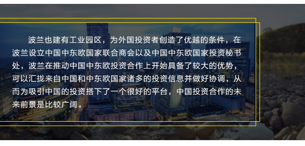 波蘭也建有工業園區，為外國投資者創造了優越的條件，在波蘭設立中國中東歐國家聯合商會以及中國中東歐國家投資秘書處，波蘭在推動中國中東歐投資合作上開始具備了較大的優勢，可以匯攏來自中國和中東歐國家諸多的投資信息并做好協調，從而為吸引中國的投資搭下了一個很好的平臺，中國投資合作的未來前景是比較廣闊。