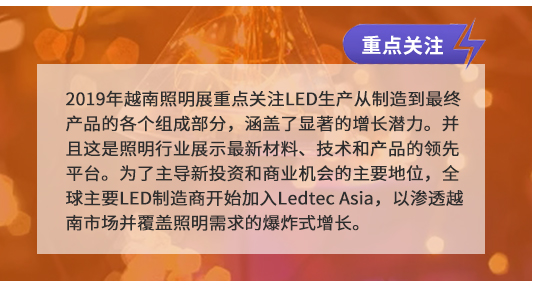 2019年越南照明展重點關注LED生產從制造到最終產品的各個組成部分，涵蓋了顯著的增長潛力。并且這是照明行業展示最新材料、技術和產品的領先平臺。為了主導新投資和商業機會的主要地位，全球主要LED制造商開始加入Ledtec Asia，以滲透越南市場并覆蓋照明需求的爆炸式增長。