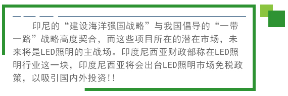 印尼的“建設海洋強國戰略”與我國倡導的“一帶一路”戰略高度契合，而這些項目所在的潛在市場，未來將是LED照明的主戰場。印度尼西亞財政部稱在LED照明行業這一塊，印度尼西亞將會出臺LED照明市場免稅政策。以吸引國內外投資!! 