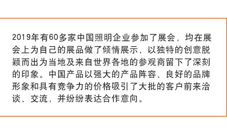 2019年有60多家中國照明企業參加了展會， 均在展會上為自己的展品做了傾情展示，以獨特的創意脫穎而出為當地及來自世界各地的參觀商留下了深刻的印象。中國產品以強大的產品陣容、良好的品牌形象和具有競爭力的價格吸引了大批的客戶前來洽談、交流，并紛紛表達合作意向。